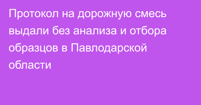 Протокол на дорожную смесь выдали без анализа и отбора образцов в Павлодарской области