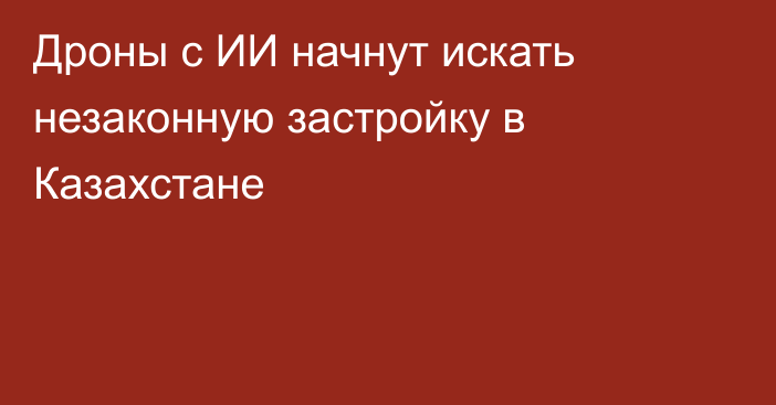 Дроны с ИИ начнут искать незаконную застройку в Казахстане