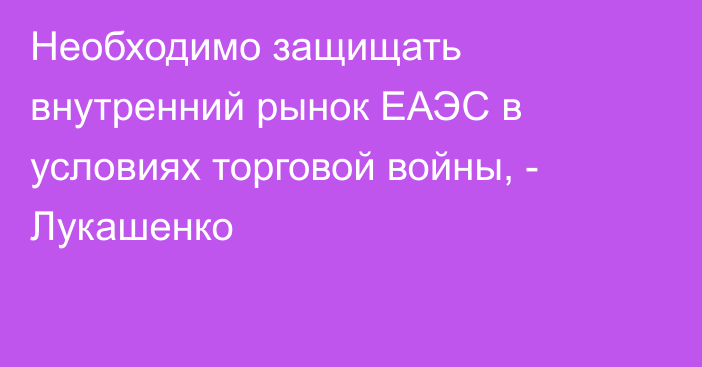 Необходимо защищать внутренний рынок ЕАЭС в условиях торговой войны, - Лукашенко