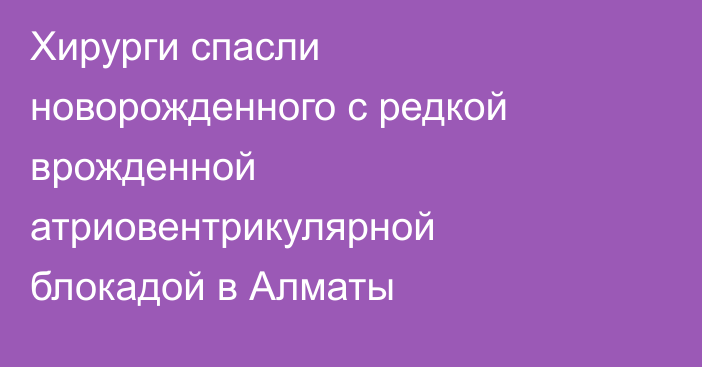 Хирурги спасли новорожденного с редкой врожденной атриовентрикулярной блокадой в Алматы