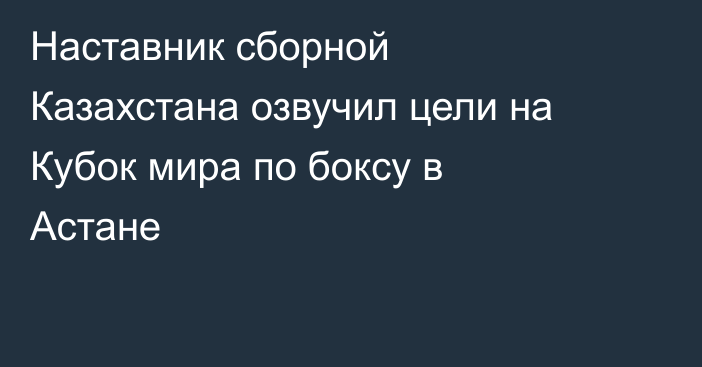 Наставник сборной Казахстана озвучил цели на Кубок мира по боксу в Астане
