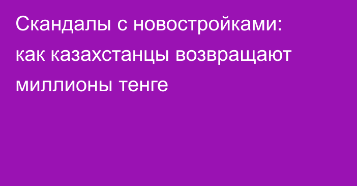 Скандалы с новостройками: как казахстанцы возвращают миллионы тенге