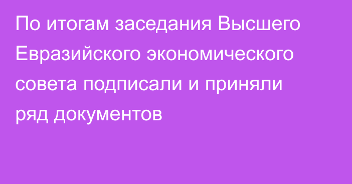 По итогам заседания Высшего Евразийского экономического совета подписали и приняли ряд документов