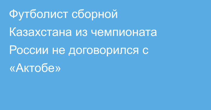 Футболист сборной Казахстана из чемпионата России не договорился с «Актобе»