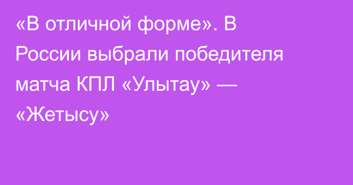 «В отличной форме». В России выбрали победителя матча КПЛ «Улытау» — «Жетысу»