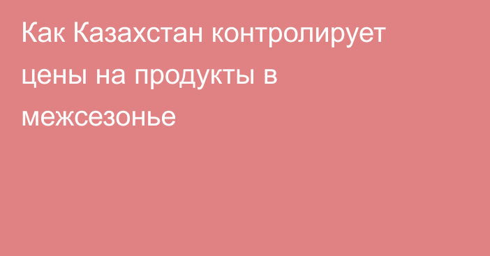 Как Казахстан контролирует цены на продукты в межсезонье