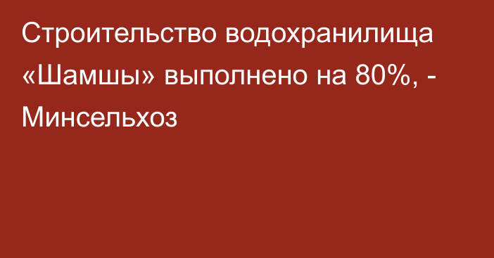 Строительство водохранилища «Шамшы» выполнено на 80%, - Минсельхоз