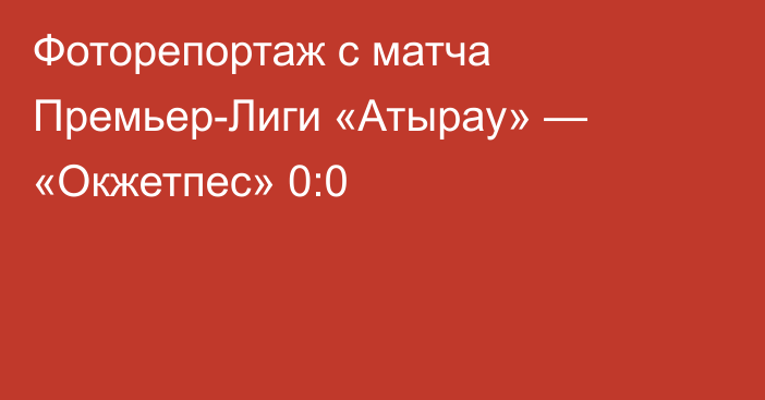 Фоторепортаж с матча Премьер-Лиги «Атырау» — «Окжетпес» 0:0