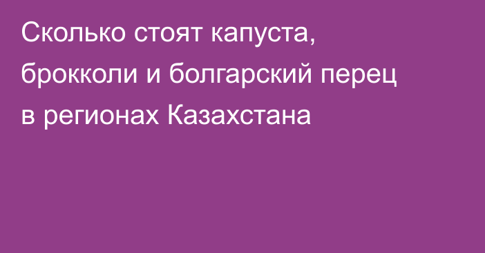 Сколько стоят капуста, брокколи и болгарский перец в регионах Казахстана