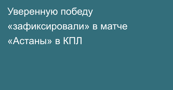 Уверенную победу «зафиксировали» в матче «Астаны» в КПЛ