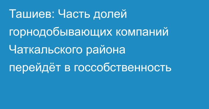 Ташиев: Часть долей горнодобывающих компаний Чаткальского района перейдёт в госсобственность