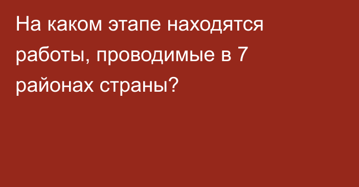 На каком этапе находятся работы, проводимые в 7 районах страны?