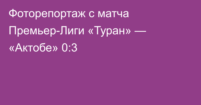 Фоторепортаж с матча Премьер-Лиги «Туран» — «Актобе» 0:3