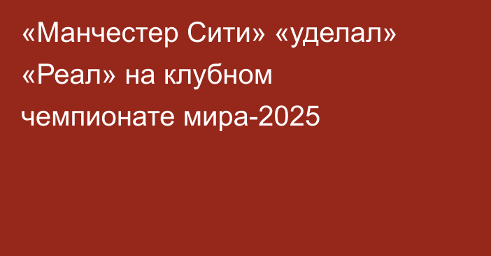 «Манчестер Сити» «уделал» «Реал» на клубном чемпионате мира-2025