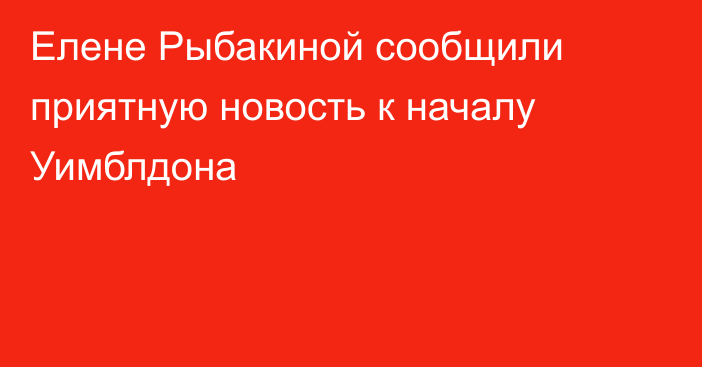 Елене Рыбакиной сообщили приятную новость к началу Уимблдона