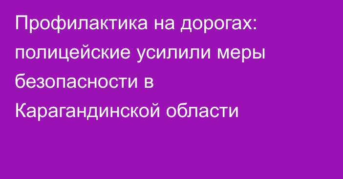 Профилактика на дорогах: полицейские усилили меры безопасности в Карагандинской области