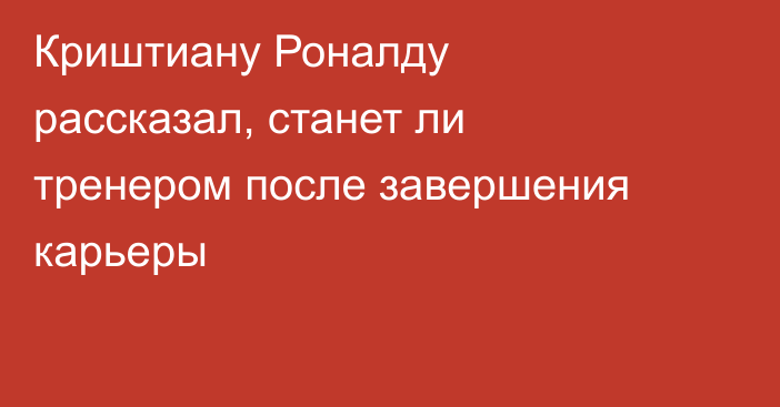 Криштиану Роналду рассказал, станет ли тренером после завершения карьеры