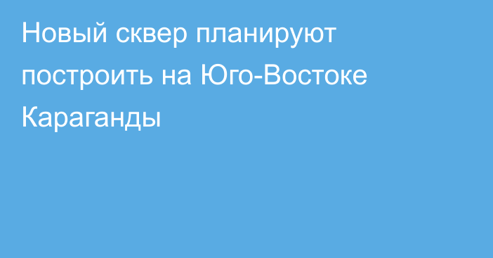 Новый сквер планируют построить на Юго-Востоке Караганды