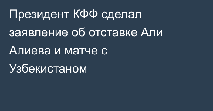 Президент КФФ сделал заявление об отставке Али Алиева и матче с Узбекистаном
