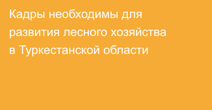Кадры необходимы для развития лесного хозяйства в Туркестанской области
