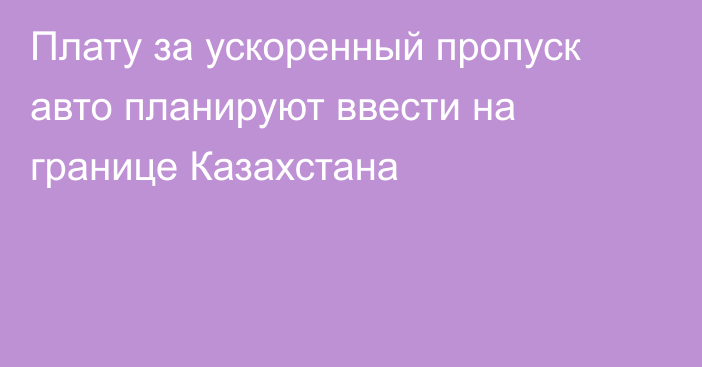 Плату за ускоренный пропуск авто планируют ввести на границе Казахстана