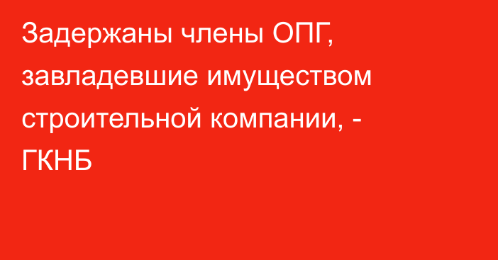 Задержаны члены ОПГ, завладевшие имуществом строительной компании, - ГКНБ