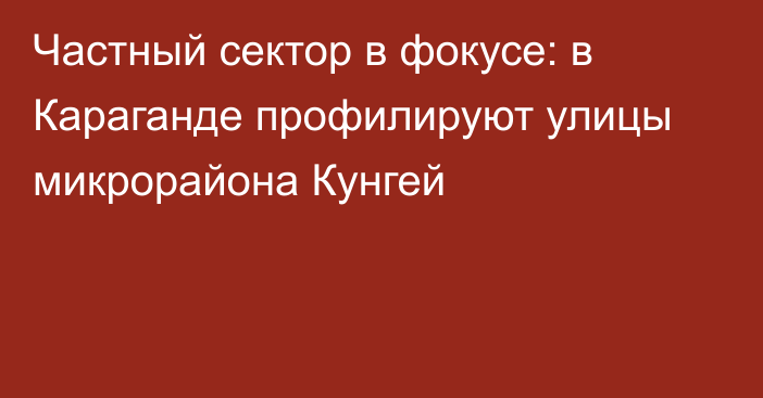 Частный сектор в фокусе: в Караганде профилируют улицы микрорайона Кунгей