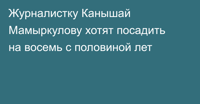 Журналистку Канышай Мамыркулову хотят посадить на восемь с половиной лет
