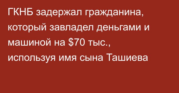 ГКНБ задержал гражданина, который завладел деньгами и машиной на $70 тыс., используя имя сына Ташиева