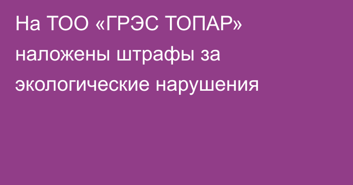 На ТОО «ГРЭС ТОПАР» наложены штрафы за экологические нарушения