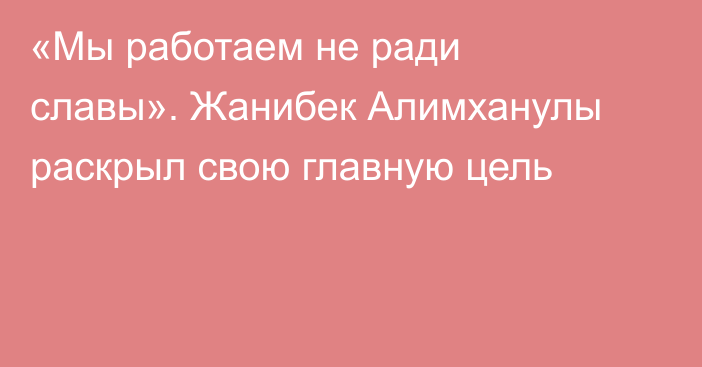 «Мы работаем не ради славы». Жанибек Алимханулы раскрыл свою главную цель