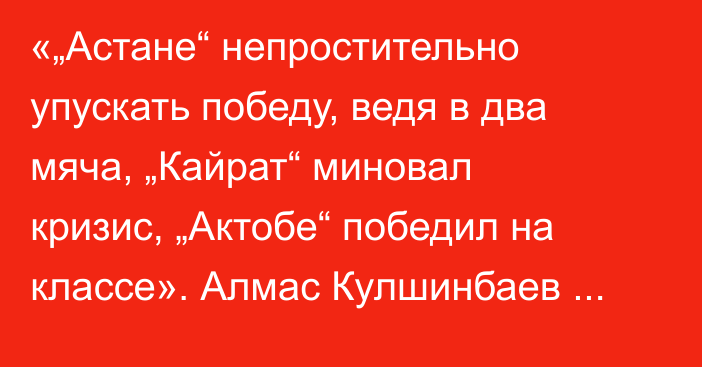 «„Астане“ непростительно упускать победу, ведя в два мяча, „Кайрат“ миновал кризис, „Актобе“ победил на классе». Алмас Кулшинбаев разобрал матчи 14-го тура КПЛ-2025
