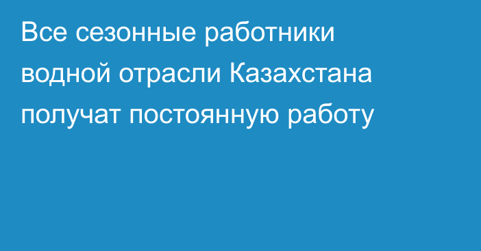 Все сезонные работники водной отрасли Казахстана получат постоянную работу