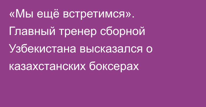 «Мы ещё встретимся». Главный тренер сборной Узбекистана высказался о казахстанских боксерах