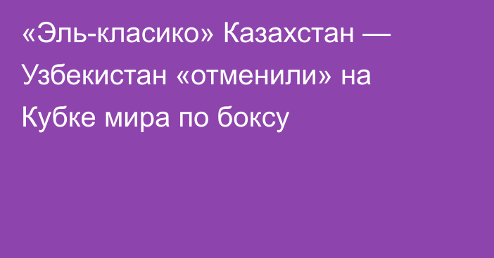 «Эль-класико» Казахстан — Узбекистан «отменили» на Кубке мира по боксу