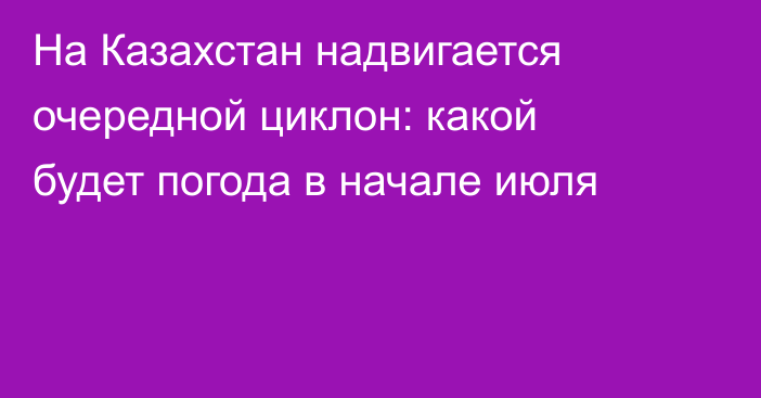 На Казахстан надвигается очередной циклон: какой будет погода в начале июля