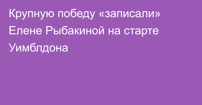 Крупную победу «записали» Елене Рыбакиной на старте Уимблдона