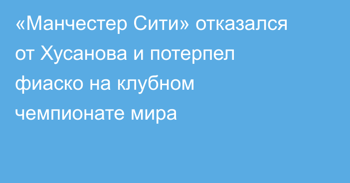 «Манчестер Сити» отказался от Хусанова и потерпел фиаско на клубном чемпионате мира