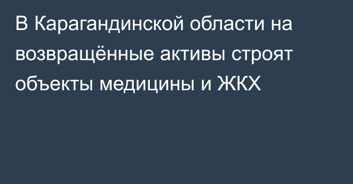 В Карагандинской области на возвращённые активы строят объекты медицины и ЖКХ