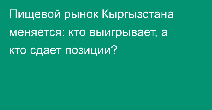 Пищевой рынок Кыргызстана меняется: кто выигрывает, а кто сдает позиции?