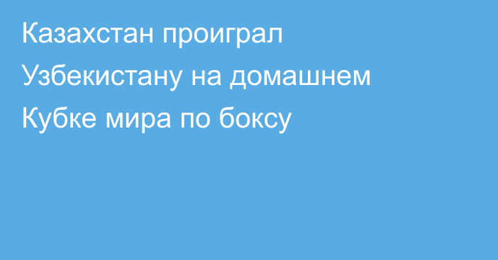 Казахстан проиграл Узбекистану на домашнем Кубке мира по боксу