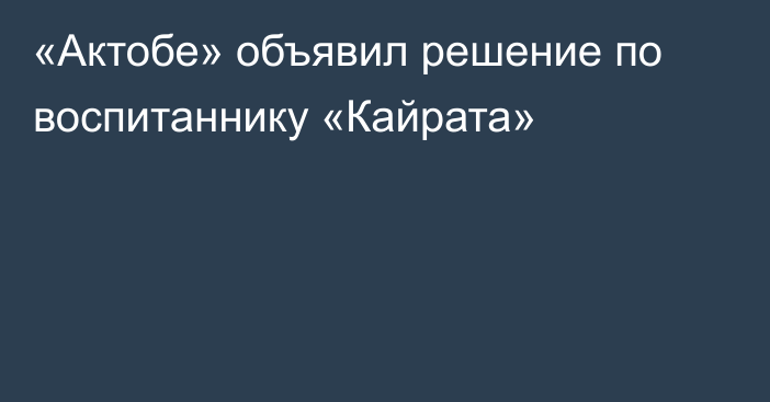 «Актобе» объявил решение по воспитаннику «Кайрата»