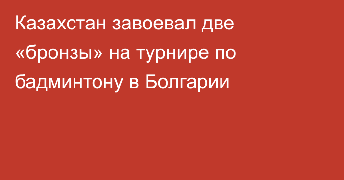 Казахстан завоевал две «бронзы» на турнире по бадминтону в Болгарии