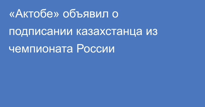 «Актобе» объявил о подписании казахстанца из чемпионата России