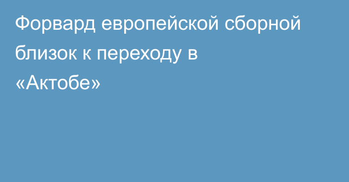 Форвард европейской сборной близок к переходу в «Актобе»