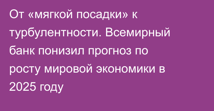 От «мягкой посадки» к турбулентности. Всемирный банк понизил прогноз по росту мировой экономики в 2025 году