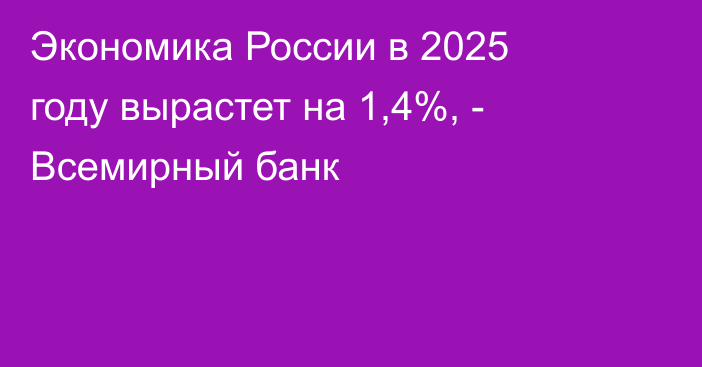 Экономика России в 2025 году вырастет на 1,4%, - Всемирный банк