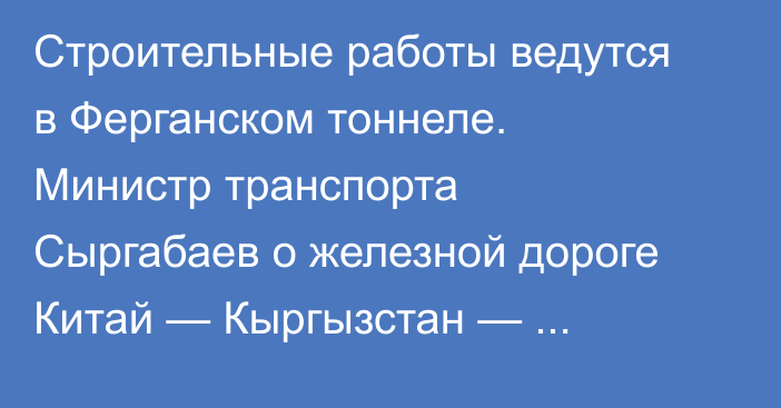 Строительные работы ведутся в Ферганском тоннеле. Министр транспорта Сыргабаев о железной дороге Китай — Кыргызстан — Узбекистан
