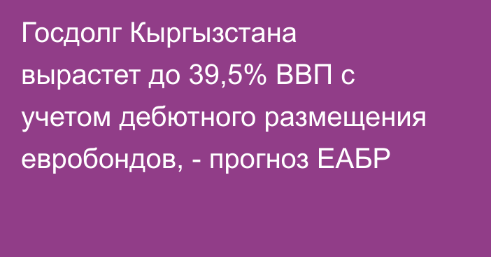 Госдолг Кыргызстана вырастет до 39,5% ВВП с учетом дебютного размещения евробондов, - прогноз ЕАБР