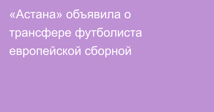 «Астана» объявила о трансфере футболиста европейской сборной